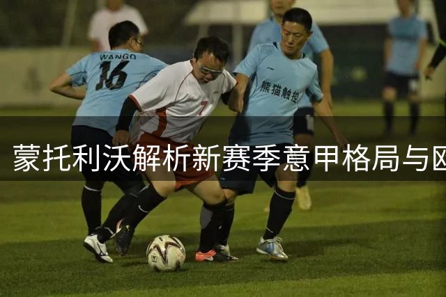 蒙托利沃解析新赛季意甲格局与欧冠前景