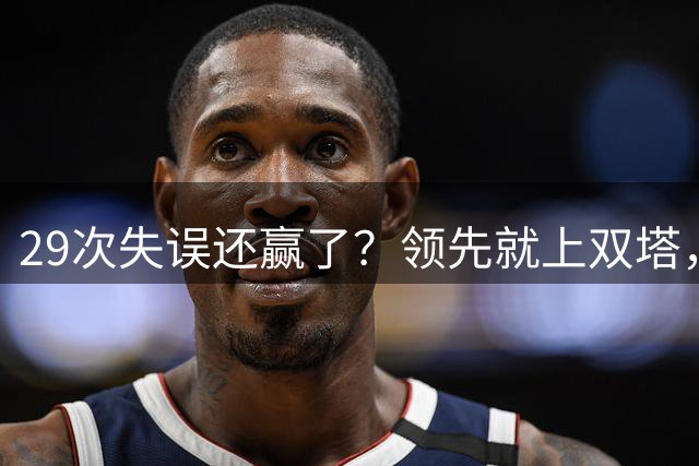 29次失误还赢了？领先就上双塔，宫鲁鸣到底在慌什么！